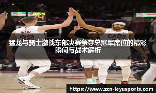 猛龙与骑士激战东部决赛争夺总冠军席位的精彩瞬间与战术解析