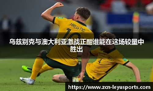 乌兹别克与澳大利亚激战正酣谁能在这场较量中胜出
